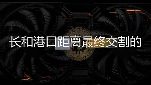 長(zhǎng)和港口距離最終交割的步驟詳解
