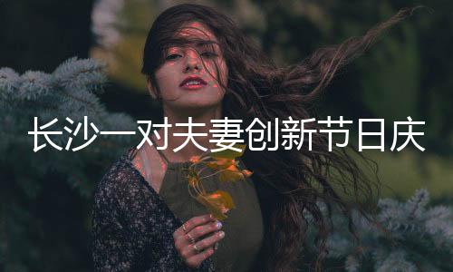 長沙一對夫妻創(chuàng)新節(jié)日慶祝方式，婦女節(jié)成情人節(jié)，獨特浪漫引人熱議