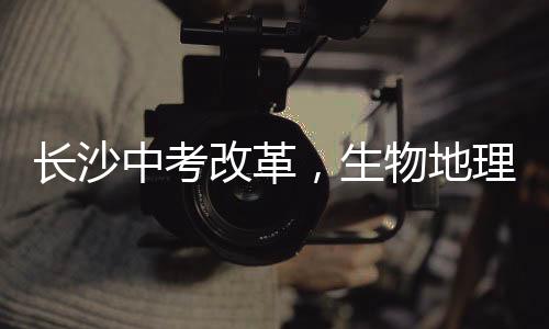 長(zhǎng)沙中考改革，生物地理科目不再納入中考范圍