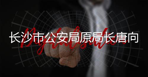 長(zhǎng)沙市公安局原局長(zhǎng)唐向陽(yáng)被查，引發(fā)社會(huì)關(guān)注