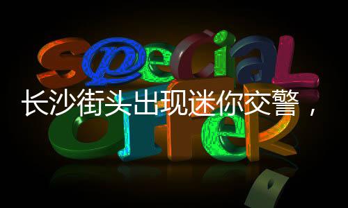 長沙街頭出現(xiàn)迷你交警，萌態(tài)可掬，備受矚目