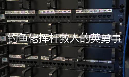 釣魚佬揮桿救人的英勇事跡，一場(chǎng)意外中的英雄本色