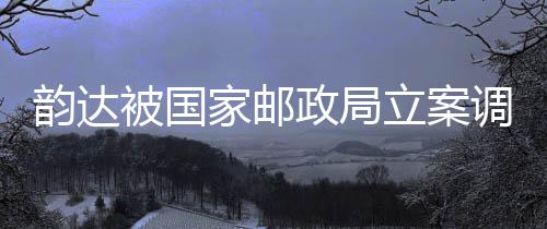 韻達被國家郵政局立案調(diào)查，事件背景、進展及影響