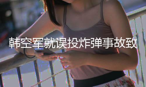 韓空軍就誤投炸彈事故致歉，深刻反省并承諾加強安全措施