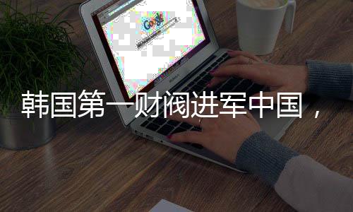 韓國第一財閥進軍中國，拜碼頭背后的戰(zhàn)略布局