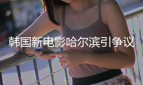 韓國(guó)新電影哈爾濱引爭(zhēng)議，揭秘背后的話題與挑戰(zhàn)