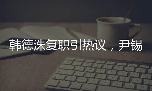 韓德洙復(fù)職引熱議，尹錫悅未來走向引人關(guān)注