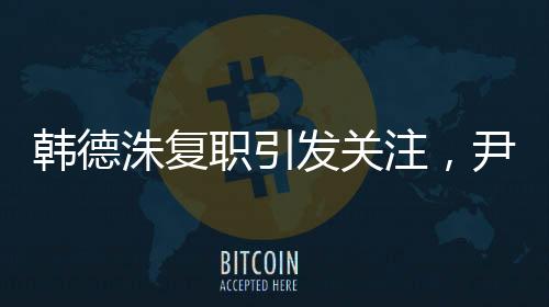 韓德洙復(fù)職引發(fā)關(guān)注，尹錫悅動(dòng)向成焦點(diǎn)