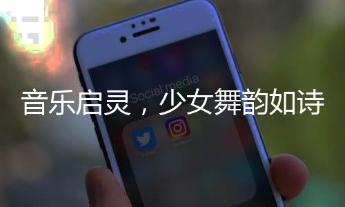 音樂啟靈，少女舞韻如詩(shī)——一場(chǎng)視覺與聽覺的盛宴
