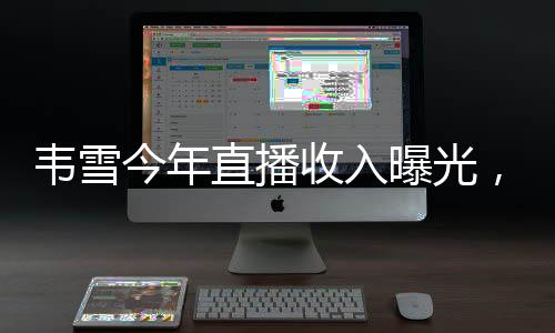 韋雪今年直播收入曝光，超過9億，成為業(yè)界新焦點