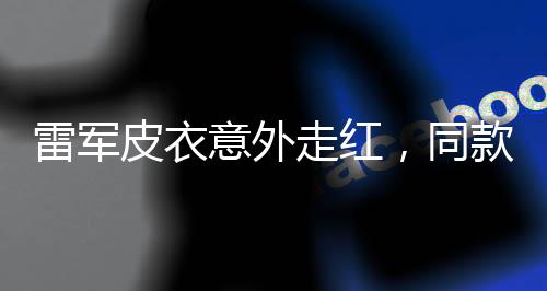 雷軍皮衣意外走紅，同款產(chǎn)品賣斷貨