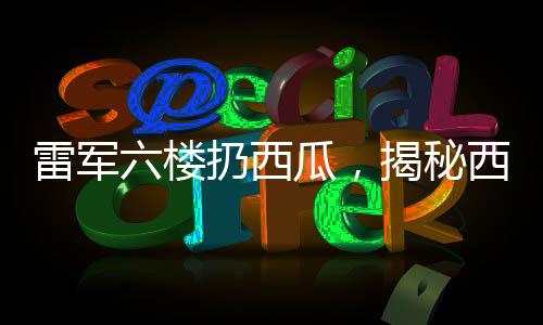 雷軍六樓扔西瓜，揭秘西瓜完好無損背后的神秘力量