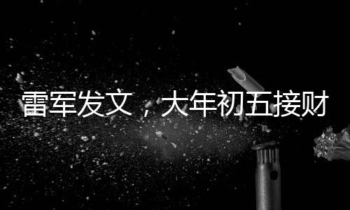 雷軍發(fā)文，大年初五接財神，迎祥瑞之始