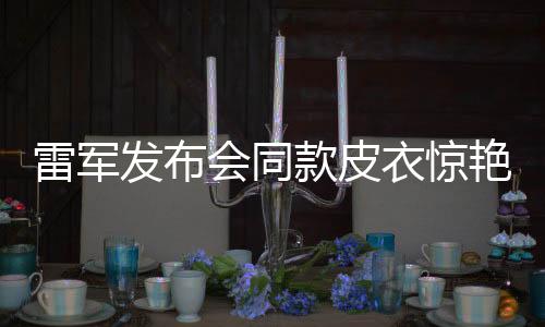 雷軍發(fā)布會同款皮衣驚艷亮相，5分鐘斷貨！潮流引領(lǐng)新風(fēng)尚