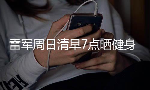 雷軍周日清早7點(diǎn)曬健身房照 網(wǎng)友：周末鍛煉太卷了！