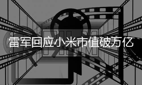 雷軍回應(yīng)小米市值破萬億，超越的新征程與挑戰(zhàn)的一二三四五六七八九十談