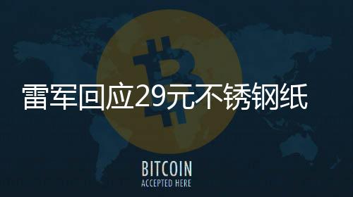 雷軍回應(yīng)29元不銹鋼紙杯賣(mài)爆，品質(zhì)與價(jià)值共舞背后的故事