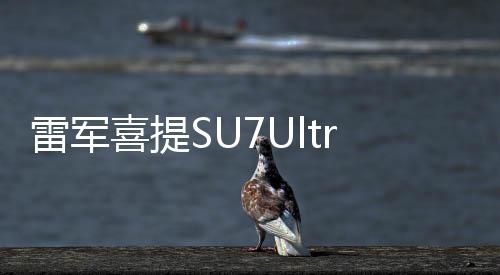 雷軍喜提SU7Ultra，科技與時尚的完美結(jié)合