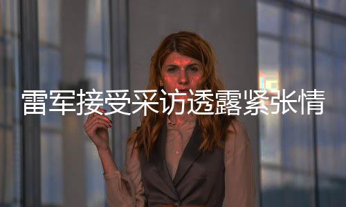 雷軍接受采訪透露緊張情緒，透露未來發(fā)展展望