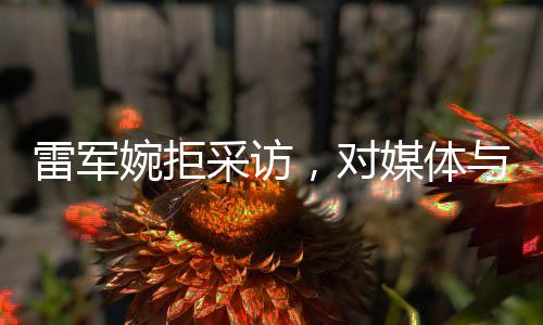 雷軍婉拒采訪，對(duì)媒體與個(gè)人生活的獨(dú)特見解