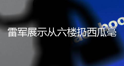 雷軍展示從六樓扔西瓜毫發(fā)無損，科技力量背后的產(chǎn)品實(shí)力展現(xiàn)