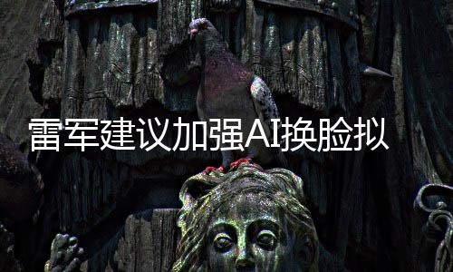 雷軍建議加強(qiáng)AI換臉擬聲治理，保障信息安全與公共利益