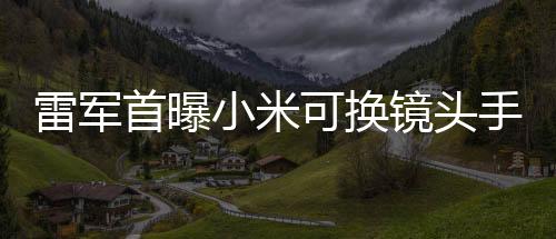 雷軍首曝小米可換鏡頭手機(jī)，創(chuàng)新科技引領(lǐng)手機(jī)行業(yè)新潮流