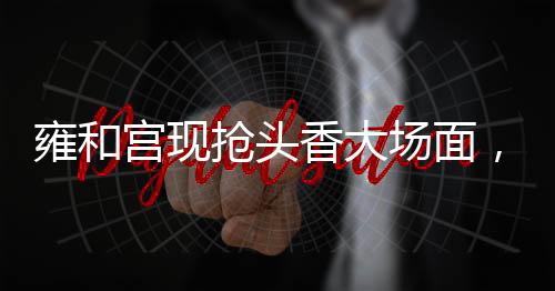 雍和宮現(xiàn)搶頭香大場(chǎng)面，一場(chǎng)關(guān)于信仰與文化的狂歡