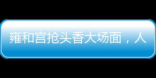 雍和宮搶頭香大場面，人頭攢動，香火鼎盛