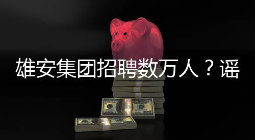 雄安集團(tuán)招聘數(shù)萬(wàn)人？謠言解析與事實(shí)真相揭秘