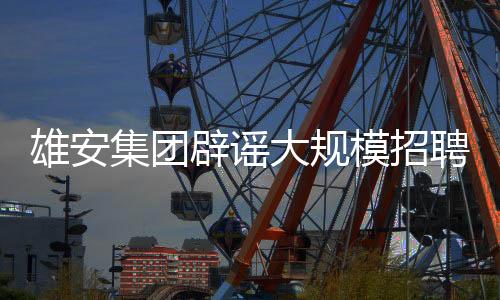 雄安集團(tuán)辟謠大規(guī)模招聘數(shù)萬(wàn)人傳聞，真相究竟如何？