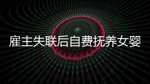 雇主失聯(lián)后自費(fèi)撫養(yǎng)女嬰三年，一場(chǎng)愛(ài)的堅(jiān)守與責(zé)任之旅