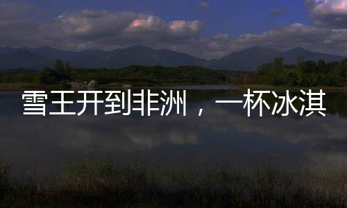 雪王開到非洲，一杯冰淇淋的跨越之旅，售價(jià)30元