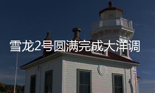 雪龍2號(hào)圓滿完成大洋調(diào)查任務(wù)，揭示深海奧秘的重大里程碑