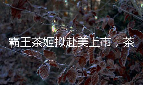 霸王茶姬擬赴美上市，茶飲市場(chǎng)迎來(lái)新一輪融資熱潮