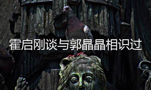 霍啟剛談與郭晶晶相識(shí)過(guò)程，一段跨越運(yùn)動(dòng)與商業(yè)領(lǐng)域的佳話