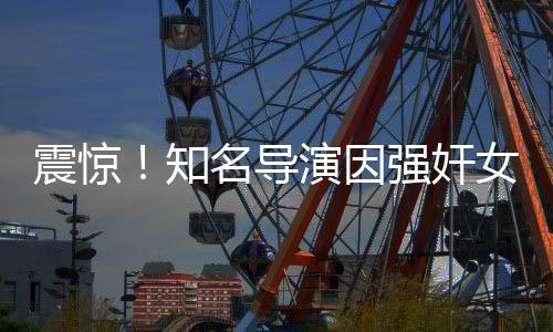震驚！知名導(dǎo)演因強(qiáng)奸女星鋃鐺入獄，娛樂圈黑暗面再度曝光