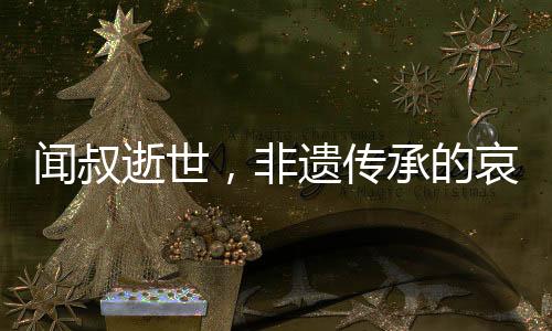 聞叔逝世，非遺傳承的哀悼與傳承的呼喚