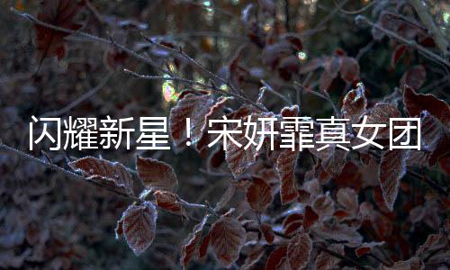 閃耀新星！宋妍霏真女團(tuán)正式出道