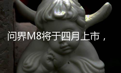 問(wèn)界M8將于四月上市，最新科技引領(lǐng)汽車(chē)市場(chǎng)新篇章