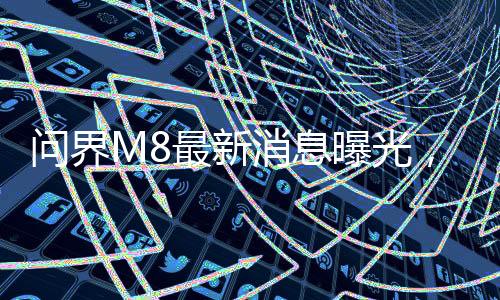 問(wèn)界M8最新消息曝光，全新車(chē)型引領(lǐng)未來(lái)智能駕駛新篇章