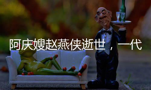 阿慶嫂趙燕俠逝世，一代評書大師的人生傳奇