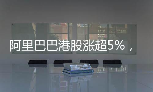 阿里巴巴港股漲超5%，市場對其前景充滿信心
