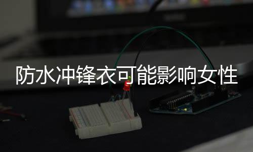 防水沖鋒衣可能影響女性懷孕，深度探討與科學(xué)解讀