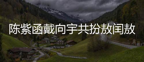 陳紫函戴向宇共扮敖閏敖光，深度詮釋神話魅力