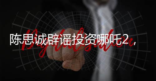 陳思誠辟謠投資哪吒2，澄清事實，回歸創(chuàng)作初心