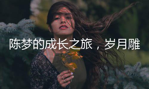 陳夢的成長之旅，歲月雕琢的魅力與風(fēng)采不減青春二十年