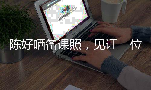 陳好曬備課照，見(jiàn)證一位教育者的辛勤與付出