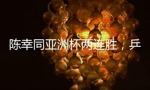 陳幸同亞洲杯兩連勝，乒壇新星閃耀賽場(chǎng)