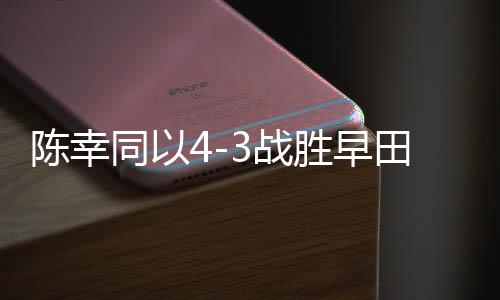 陳幸同以4-3戰(zhàn)勝早田希娜，乒乓球賽場(chǎng)再現(xiàn)精彩對(duì)決